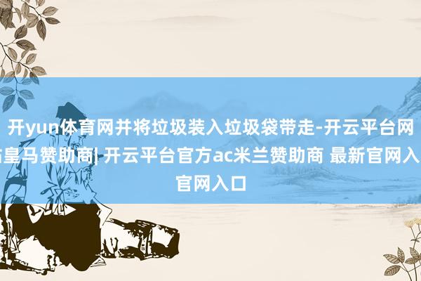 开yun体育网并将垃圾装入垃圾袋带走-开云平台网站皇马赞助商| 开云平台官方ac米兰赞助商 最新官网入口
