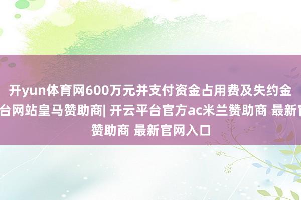 开yun体育网600万元并支付资金占用费及失约金-开云平台网站皇马赞助商| 开云平台官方ac米兰赞助商 最新官网入口