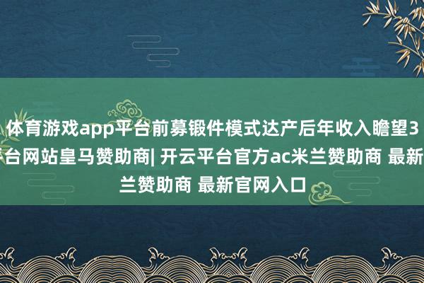 体育游戏app平台前募锻件模式达产后年收入瞻望34-开云平台网站皇马赞助商| 开云平台官方ac米兰赞助商 最新官网入口