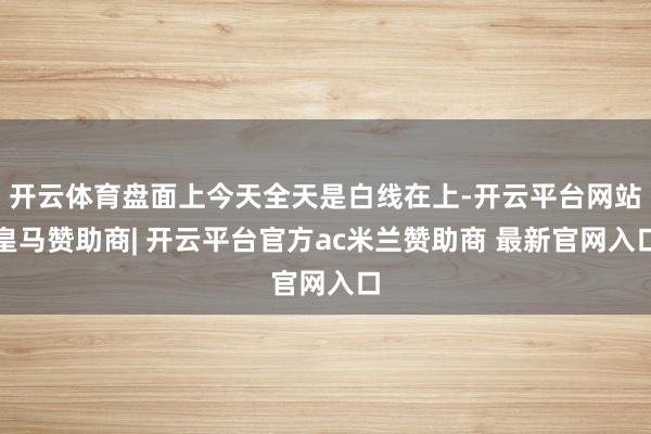开云体育盘面上今天全天是白线在上-开云平台网站皇马赞助商| 开云平台官方ac米兰赞助商 最新官网入口