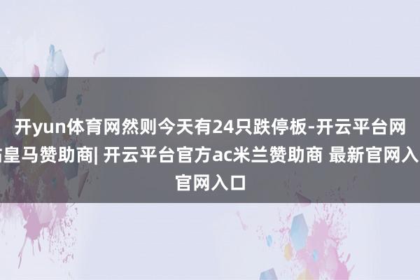 开yun体育网然则今天有24只跌停板-开云平台网站皇马赞助商| 开云平台官方ac米兰赞助商 最新官网入口