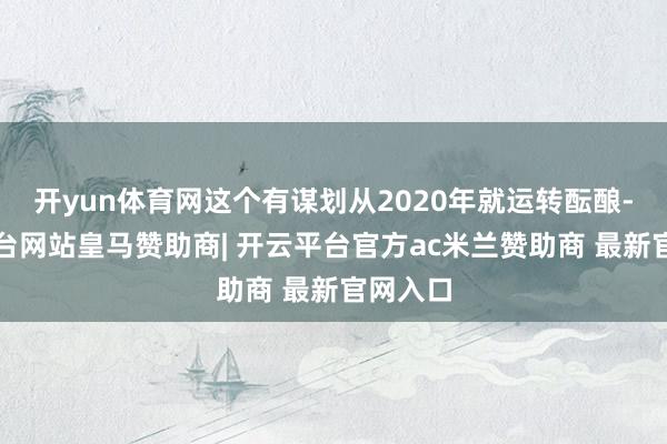 开yun体育网这个有谋划从2020年就运转酝酿-开云平台网站皇马赞助商| 开云平台官方ac米兰赞助商 最新官网入口