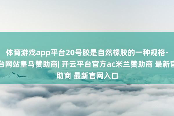 体育游戏app平台20号胶是自然橡胶的一种规格-开云平台网站皇马赞助商| 开云平台官方ac米兰赞助商 最新官网入口