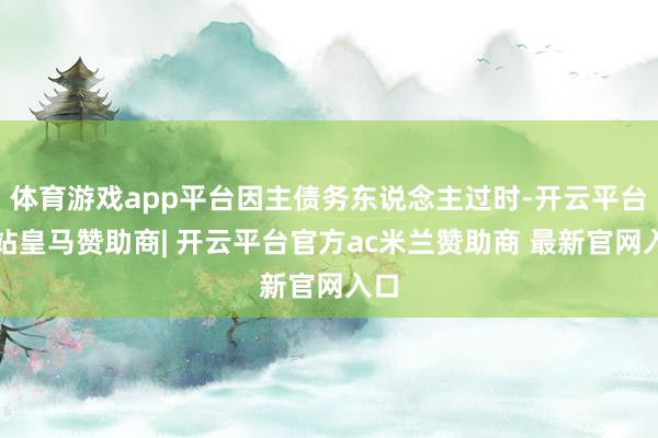 体育游戏app平台因主债务东说念主过时-开云平台网站皇马赞助商| 开云平台官方ac米兰赞助商 最新官网入口