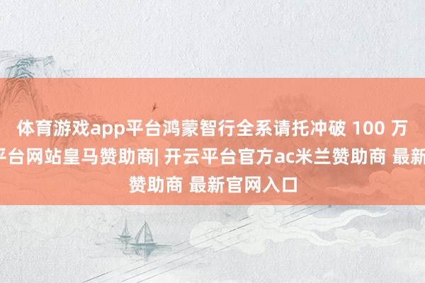 体育游戏app平台鸿蒙智行全系请托冲破 100 万台-开云平台网站皇马赞助商| 开云平台官方ac米兰赞助商 最新官网入口