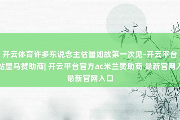 开云体育许多东说念主估量如故第一次见-开云平台网站皇马赞助商| 开云平台官方ac米兰赞助商 最新官网入口