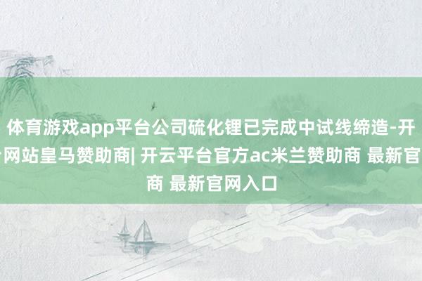 体育游戏app平台公司硫化锂已完成中试线缔造-开云平台网站皇马赞助商| 开云平台官方ac米兰赞助商 最新官网入口
