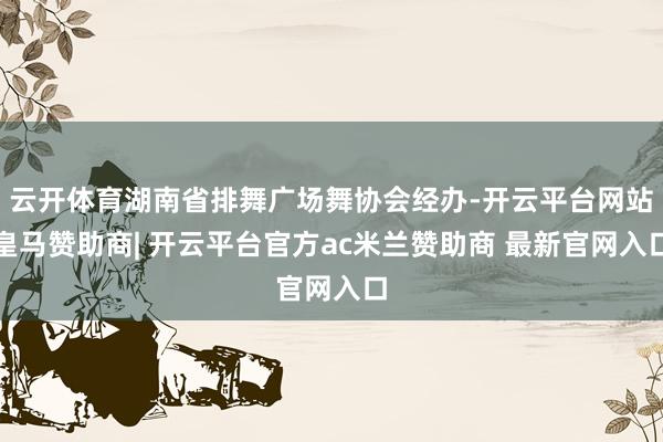 云开体育湖南省排舞广场舞协会经办-开云平台网站皇马赞助商| 开云平台官方ac米兰赞助商 最新官网入口