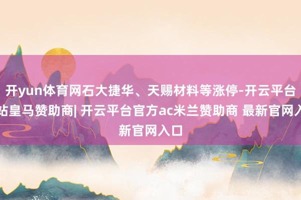 开yun体育网石大捷华、天赐材料等涨停-开云平台网站皇马赞助商| 开云平台官方ac米兰赞助商 最新官网入口