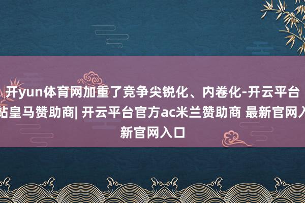 开yun体育网加重了竞争尖锐化、内卷化-开云平台网站皇马赞助商| 开云平台官方ac米兰赞助商 最新官网入口