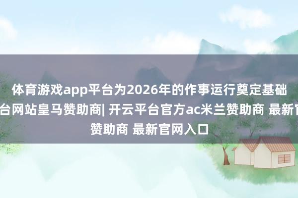 体育游戏app平台为2026年的作事运行奠定基础-开云平台网站皇马赞助商| 开云平台官方ac米兰赞助商 最新官网入口