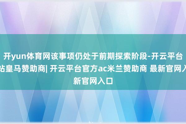 开yun体育网该事项仍处于前期探索阶段-开云平台网站皇马赞助商| 开云平台官方ac米兰赞助商 最新官网入口