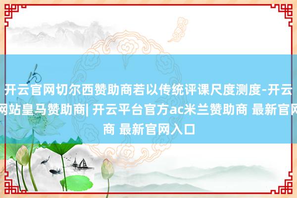 开云官网切尔西赞助商若以传统评课尺度测度-开云平台网站皇马赞助商| 开云平台官方ac米兰赞助商 最新官网入口