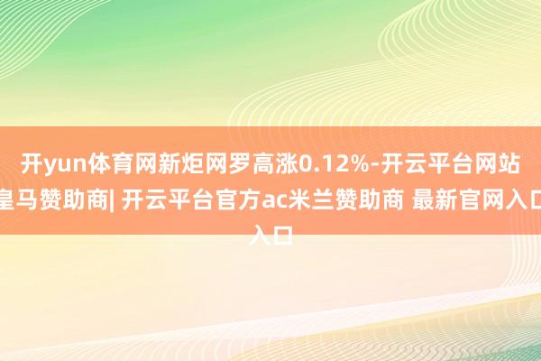 开yun体育网新炬网罗高涨0.12%-开云平台网站皇马赞助商| 开云平台官方ac米兰赞助商 最新官网入口