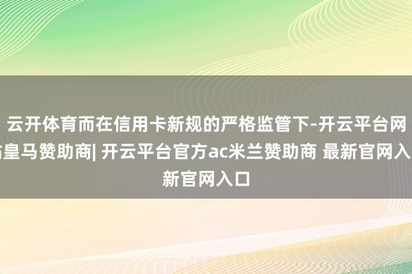 云开体育而在信用卡新规的严格监管下-开云平台网站皇马赞助商| 开云平台官方ac米兰赞助商 最新官网入口