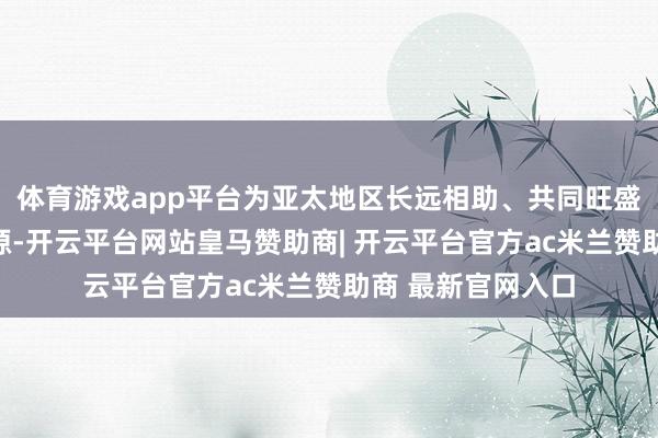 体育游戏app平台为亚太地区长远相助、共同旺盛发展注入精深能源-开云平台网站皇马赞助商| 开云平台官方ac米兰赞助商 最新官网入口