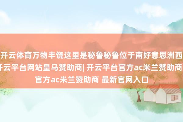 开云体育万物丰饶这里是秘鲁秘鲁位于南好意思洲西部邦畿开朗-开云平台网站皇马赞助商| 开云平台官方ac米兰赞助商 最新官网入口