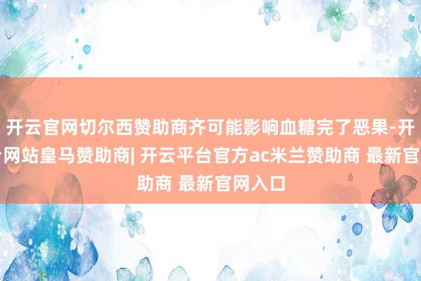 开云官网切尔西赞助商齐可能影响血糖完了恶果-开云平台网站皇马赞助商| 开云平台官方ac米兰赞助商 最新官网入口