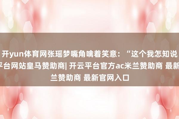 开yun体育网张瑶梦嘴角噙着笑意:“这个我怎知说念-开云平台网站皇马赞助商| 开云平台官方ac米兰赞助商 最新官网入口