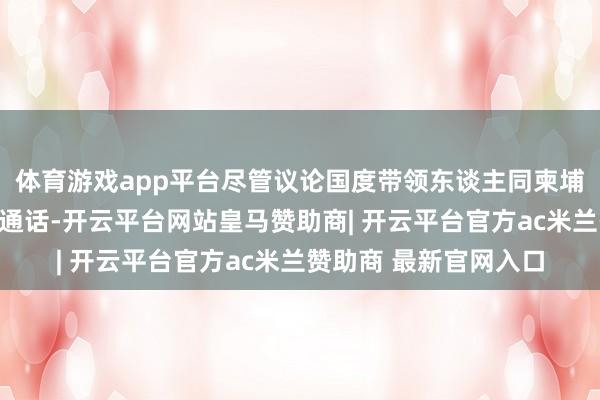 体育游戏app平台尽管议论国度带领东谈主同柬埔寨、泰国带领东谈主通话-开云平台网站皇马赞助商| 开云平台官方ac米兰赞助商 最新官网入口