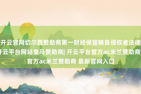 开云官网切尔西赞助商第一财经保留精良侵权者法律包袱的职权-开云平台网站皇马赞助商| 开云平台官方ac米兰赞助商 最新官网入口