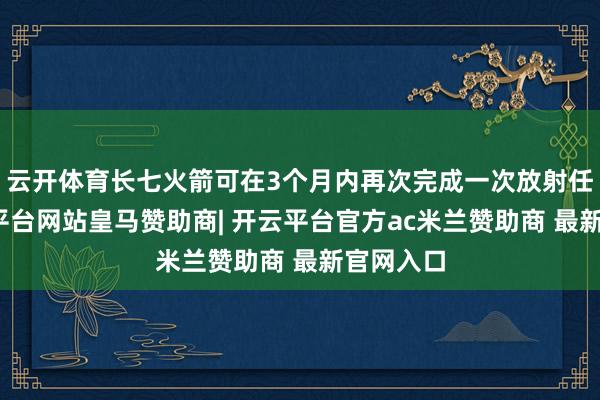 云开体育长七火箭可在3个月内再次完成一次放射任务-开云平台网站皇马赞助商| 开云平台官方ac米兰赞助商 最新官网入口