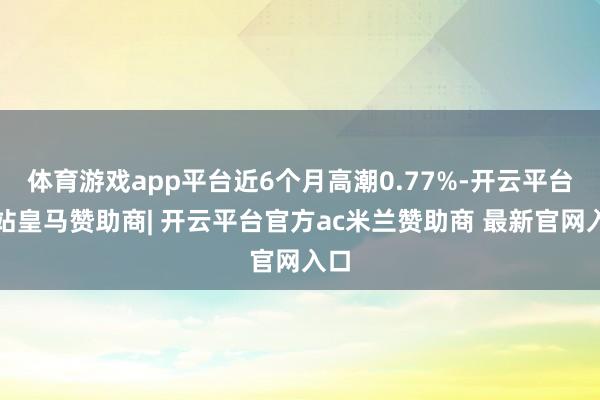 体育游戏app平台近6个月高潮0.77%-开云平台网站皇马赞助商| 开云平台官方ac米兰赞助商 最新官网入口