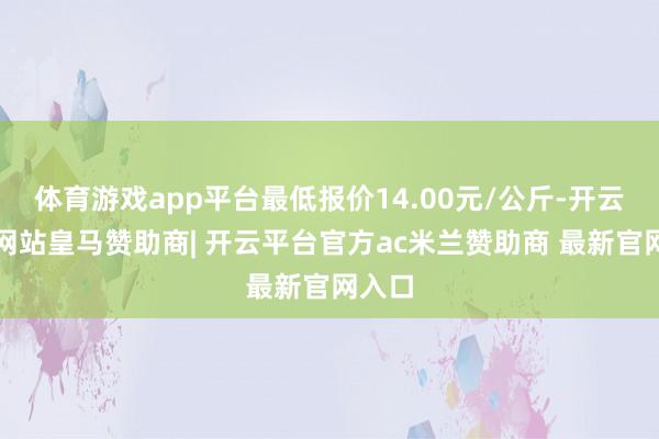 体育游戏app平台最低报价14.00元/公斤-开云平台网站皇马赞助商| 开云平台官方ac米兰赞助商 最新官网入口