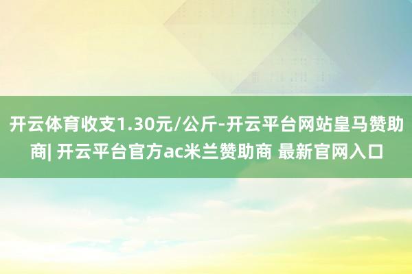 开云体育收支1.30元/公斤-开云平台网站皇马赞助商| 开云平台官方ac米兰赞助商 最新官网入口