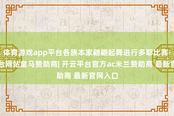 体育游戏app平台各族本家翩翩起舞进行多耶比赛-开云平台网站皇马赞助商| 开云平台官方ac米兰赞助商 最新官网入口