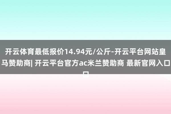 开云体育最低报价14.94元/公斤-开云平台网站皇马赞助商| 开云平台官方ac米兰赞助商 最新官网入口