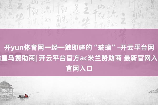 开yun体育网一经一触即碎的“玻璃”-开云平台网站皇马赞助商| 开云平台官方ac米兰赞助商 最新官网入口