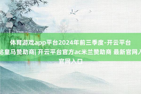 体育游戏app平台 2024年前三季度-开云平台网站皇马赞助商| 开云平台官方ac米兰赞助商 最新官网入口