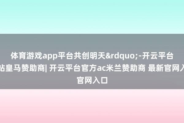 体育游戏app平台共创明天&rdquo;-开云平台网站皇马赞助商| 开云平台官方ac米兰赞助商 最新官网入口
