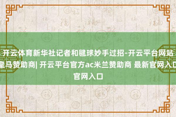 开云体育新华社记者和毽球妙手过招-开云平台网站皇马赞助商| 开云平台官方ac米兰赞助商 最新官网入口