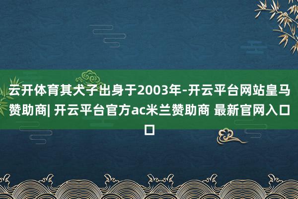云开体育其犬子出身于2003年-开云平台网站皇马赞助商| 开云平台官方ac米兰赞助商 最新官网入口