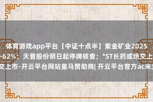 体育游戏app平台【中证十点半】紫金矿业2025年净利润同比预增59%—62%；天普股份明日起停牌核查；*ST长药或绝交上市-开云平台网站皇马赞助商| 开云平台官方ac米兰赞助商 最新官网入口