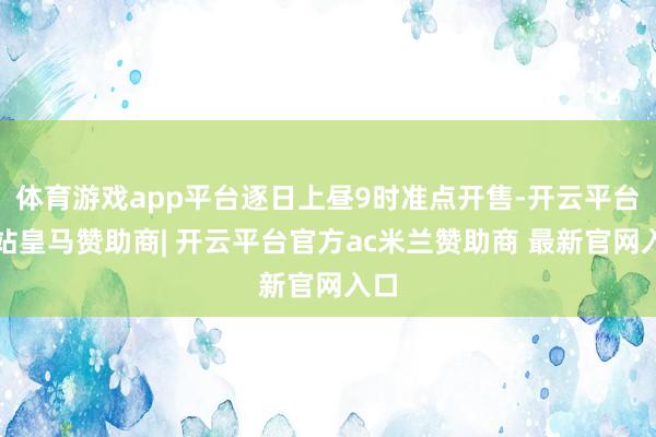 体育游戏app平台逐日上昼9时准点开售-开云平台网站皇马赞助商| 开云平台官方ac米兰赞助商 最新官网入口