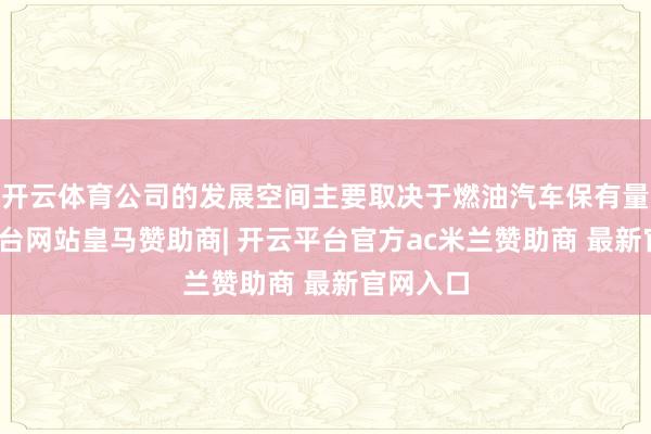 开云体育公司的发展空间主要取决于燃油汽车保有量-开云平台网站皇马赞助商| 开云平台官方ac米兰赞助商 最新官网入口