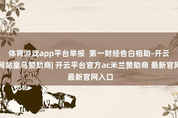 体育游戏app平台举报 第一财经告白相助-开云平台网站皇马赞助商| 开云平台官方ac米兰赞助商 最新官网入口
