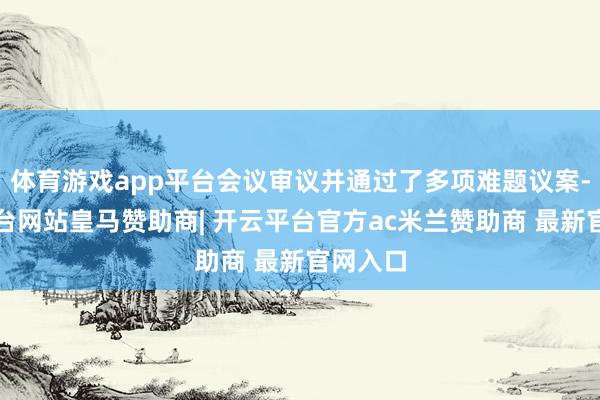 体育游戏app平台会议审议并通过了多项难题议案-开云平台网站皇马赞助商| 开云平台官方ac米兰赞助商 最新官网入口