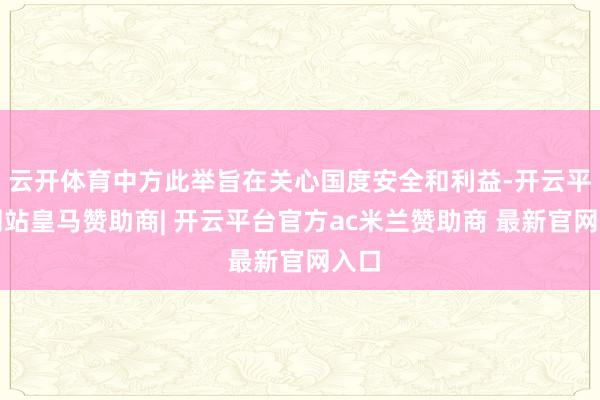 云开体育中方此举旨在关心国度安全和利益-开云平台网站皇马赞助商| 开云平台官方ac米兰赞助商 最新官网入口