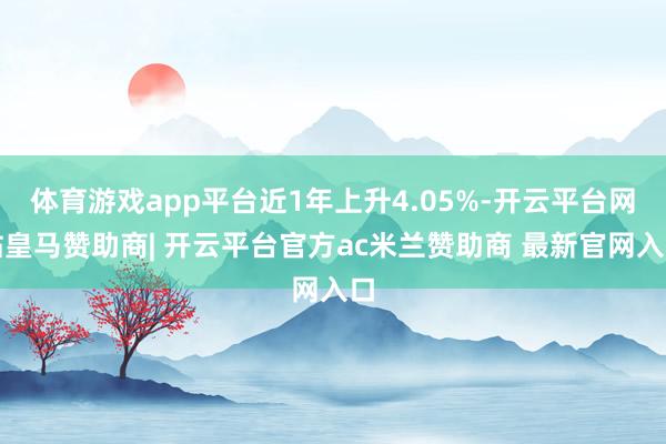 体育游戏app平台近1年上升4.05%-开云平台网站皇马赞助商| 开云平台官方ac米兰赞助商 最新官网入口