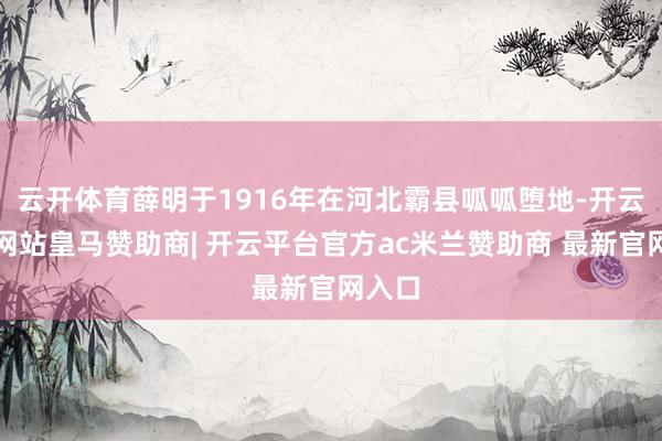 云开体育薛明于1916年在河北霸县呱呱堕地-开云平台网站皇马赞助商| 开云平台官方ac米兰赞助商 最新官网入口