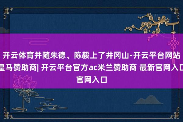 开云体育并随朱德、陈毅上了井冈山-开云平台网站皇马赞助商| 开云平台官方ac米兰赞助商 最新官网入口