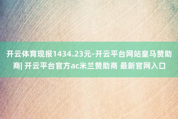 开云体育现报1434.23元-开云平台网站皇马赞助商| 开云平台官方ac米兰赞助商 最新官网入口