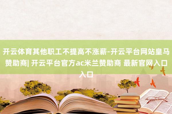 开云体育其他职工不提高不涨薪-开云平台网站皇马赞助商| 开云平台官方ac米兰赞助商 最新官网入口
