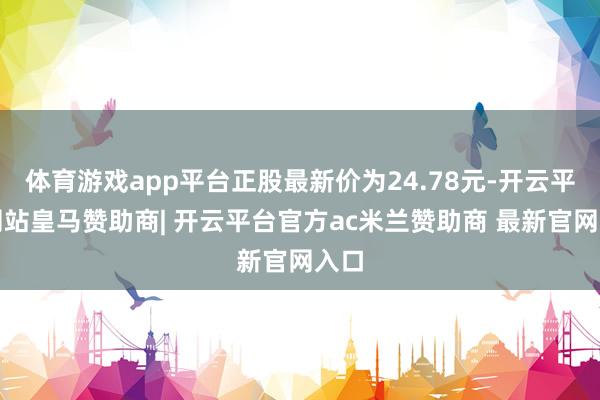 体育游戏app平台正股最新价为24.78元-开云平台网站皇马赞助商| 开云平台官方ac米兰赞助商 最新官网入口
