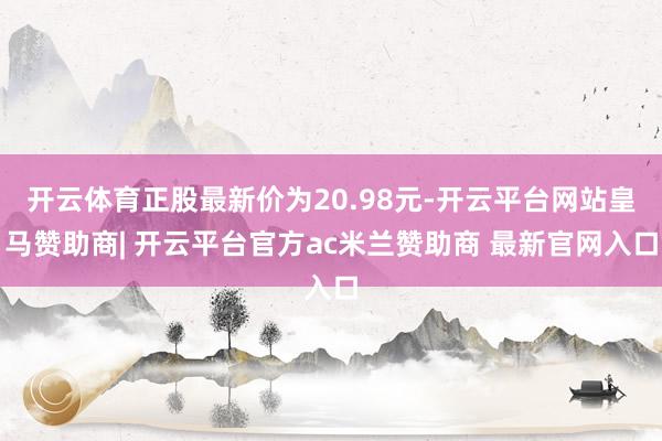 开云体育正股最新价为20.98元-开云平台网站皇马赞助商| 开云平台官方ac米兰赞助商 最新官网入口