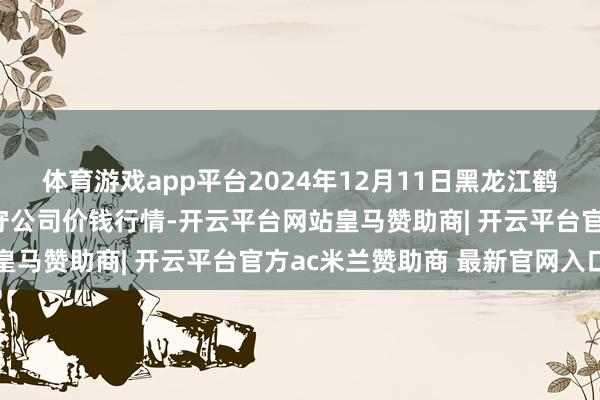 体育游戏app平台2024年12月11日黑龙江鹤岗市万圃源蔬菜有限职守公司价钱行情-开云平台网站皇马赞助商| 开云平台官方ac米兰赞助商 最新官网入口